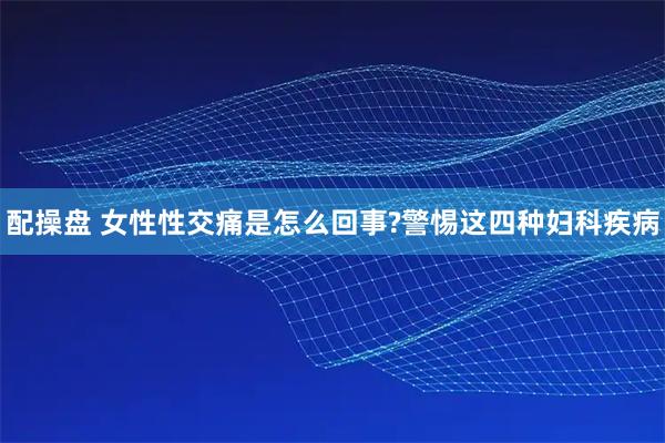 配操盘 女性性交痛是怎么回事?警惕这四种妇科疾病