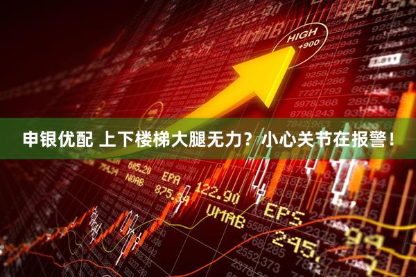 申银优配 上下楼梯大腿无力？小心关节在报警！