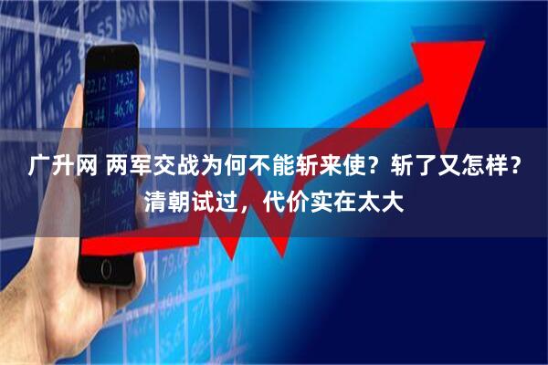 广升网 两军交战为何不能斩来使？斩了又怎样？清朝试过，代价实在太大