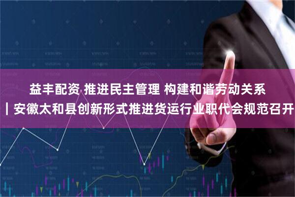 益丰配资 推进民主管理&#32;构建和谐劳动关系｜安徽太和县创新形式推进货运行业职代会规范召开