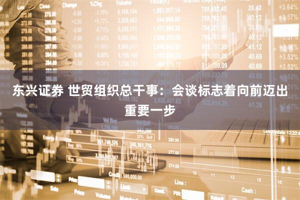 东兴证券 世贸组织总干事：会谈标志着向前迈出重要一步