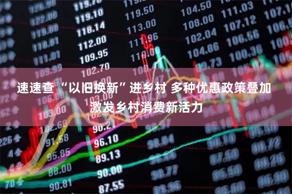 速速查 “以旧换新”进乡村 多种优惠政策叠加 激发乡村消费新活力