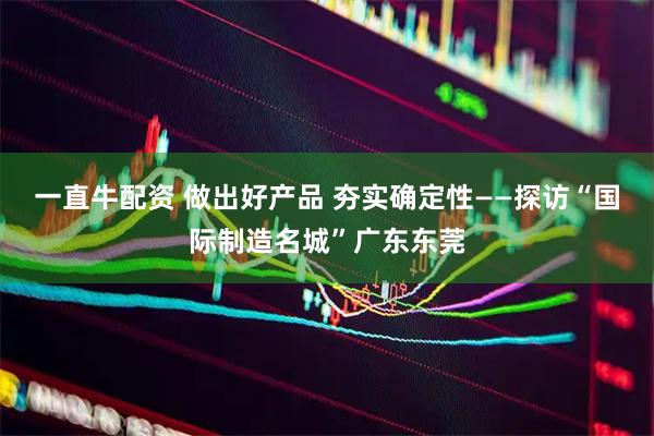 一直牛配资 做出好产品 夯实确定性——探访“国际制造名城”广东东莞