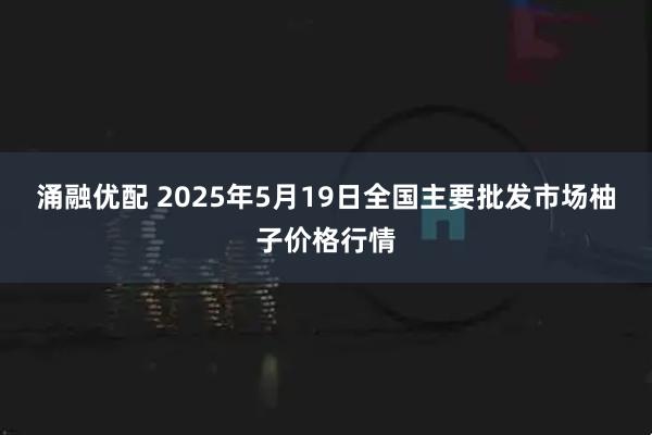 涌融优配 2025年5月19日全国主要批发市场柚子价格行情