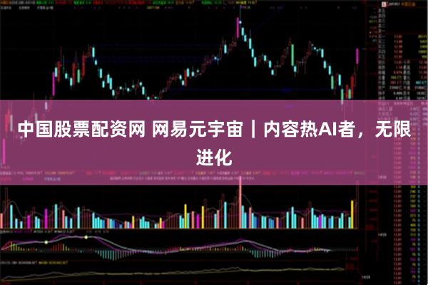 中国股票配资网 网易元宇宙｜内容热AI者，无限进化