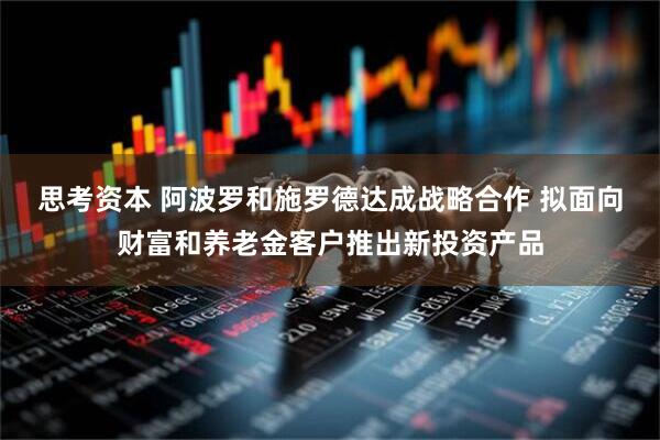 思考资本 阿波罗和施罗德达成战略合作 拟面向财富和养老金客户推出新投资产品