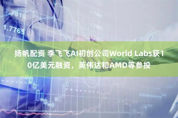 扬帆配资 李飞飞AI初创公司World Labs获10亿美元融资，英伟达和AMD等参投
