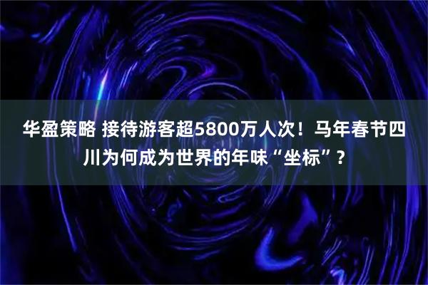 华盈策略 接待游客超5800万人次！马年春节四川为何成为世界的年味“坐标”？