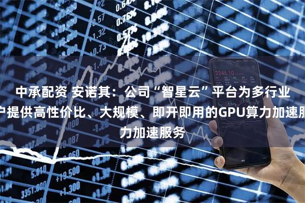 中承配资 安诺其：公司“智星云”平台为多行业用户提供高性价比、大规模、即开即用的GPU算力加速服务