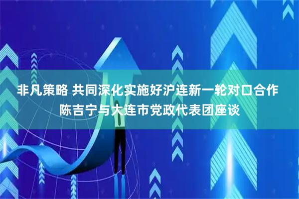 非凡策略 共同深化实施好沪连新一轮对口合作 陈吉宁与大连市党政代表团座谈