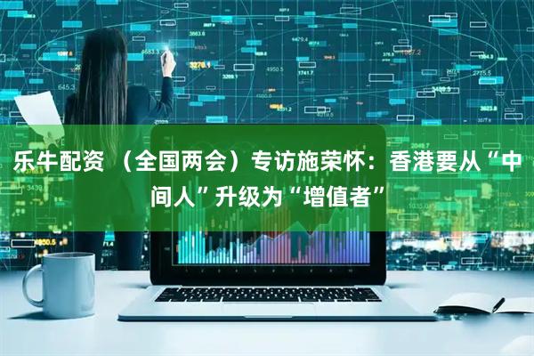 乐牛配资 （全国两会）专访施荣怀：香港要从“中间人”升级为“增值者”