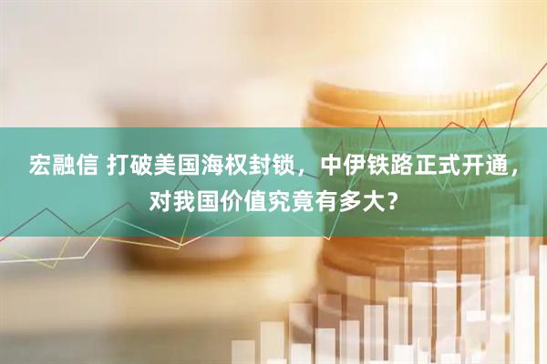 宏融信 打破美国海权封锁，中伊铁路正式开通，对我国价值究竟有多大？