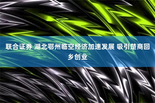 联合证券 湖北鄂州临空经济加速发展 吸引楚商回乡创业