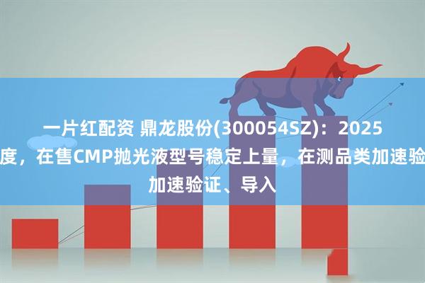 一片红配资 鼎龙股份(300054SZ)：2025年上半年度，在售CMP抛光液型号稳定上量，在测品类加速验证、导入